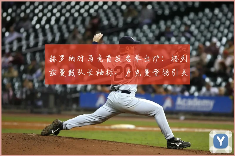 赫罗纳对马竞首发名单出炉：格列兹曼戴队长袖标，卢克曼登场引关注