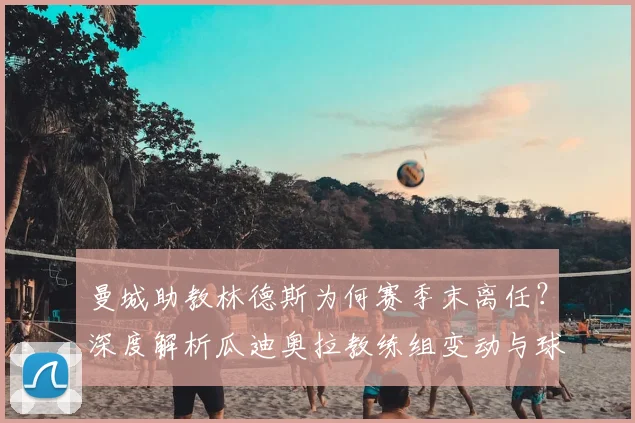 曼城助教林德斯为何赛季末离任?深度解析瓜迪奥拉教练组变动与球队战术影响