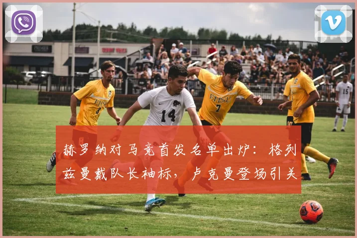 赫罗纳对马竞首发名单出炉:格列兹曼戴队长袖标,卢克曼登场引关注