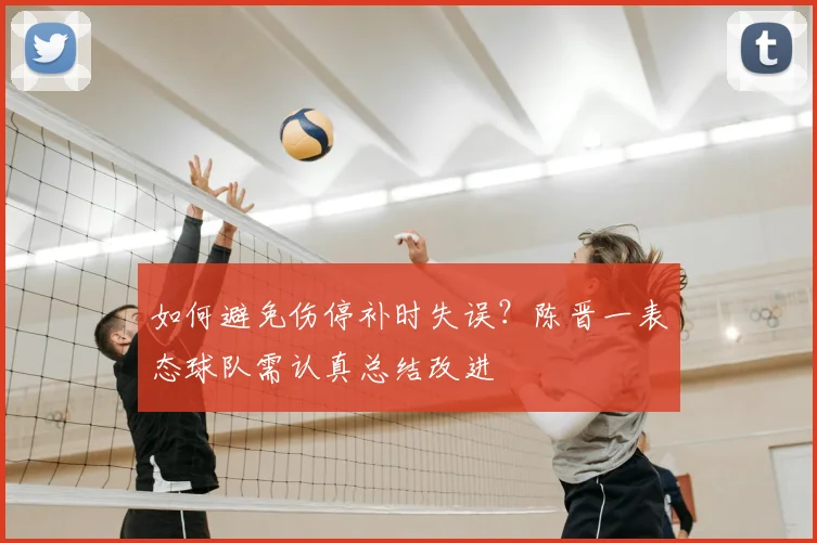 如何避免伤停补时失误?陈晋一表态球队需认真总结改进