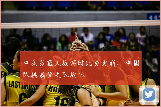 中美男篮大战实时比分更新：中国队挑战梦之队战况