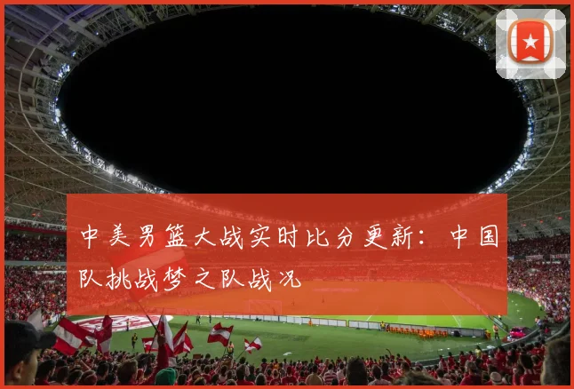 中美男篮大战实时比分更新:中国队挑战梦之队战况