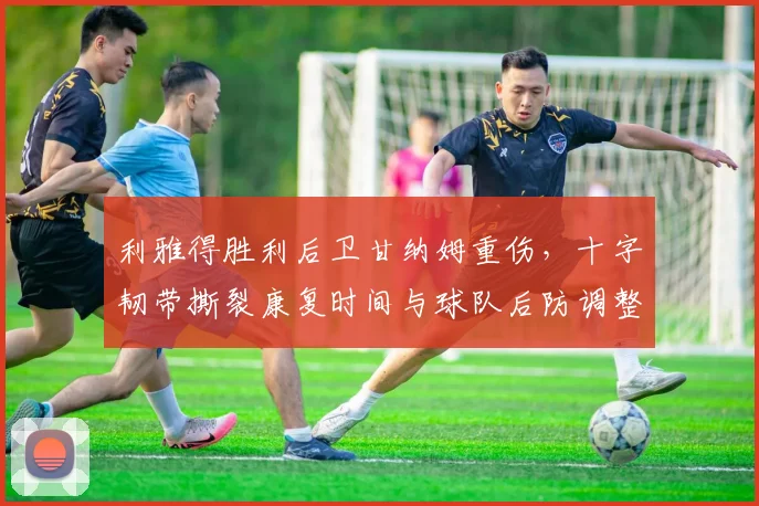 利雅得胜利后卫甘纳姆重伤,十字韧带撕裂康复时间与球队后防调整方案解析