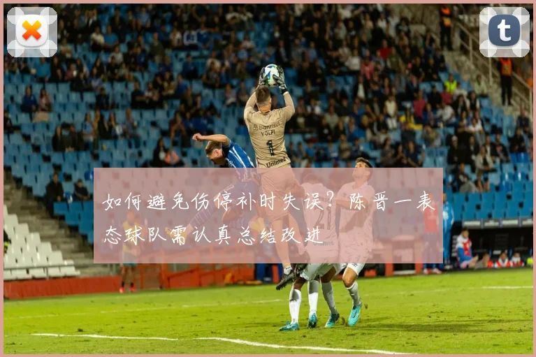 如何避免伤停补时失误？陈晋一表态球队需认真总结改进