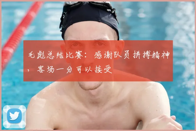 毛彪总结比赛：感谢队员拼搏精神，客场一分可以接受